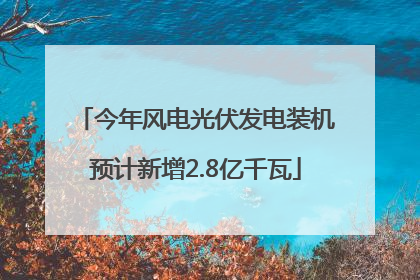 今年风电光伏发电装机预计新增2.8亿千瓦