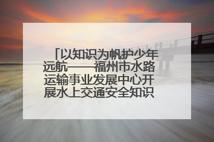以知识为帆护少年远航——福州市水路运输事业发展中心开展水上交通安全知识进校园活动