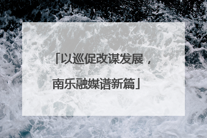 以巡促改谋发展，南乐融媒谱新篇