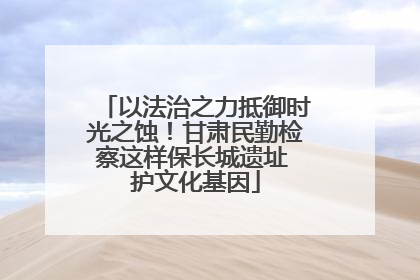 以法治之力抵御时光之蚀！甘肃民勤检察这样保长城遗址 护文化基因