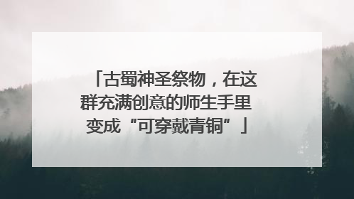 古蜀神圣祭物，在这群充满创意的师生手里变成“可穿戴青铜”