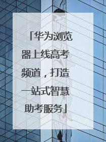 华为浏览器上线高考频道，打造一站式智慧助考服务