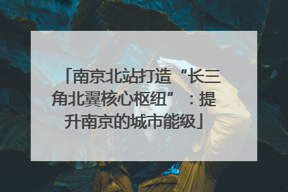 南京北站打造“长三角北翼核心枢纽”：提升南京的城市能级