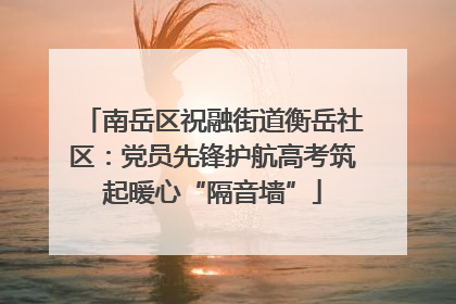 南岳区祝融街道衡岳社区：党员先锋护航高考筑起暖心“隔音墙”