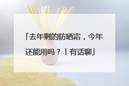 去年剩的防晒霜，今年还能用吗？丨有话聊