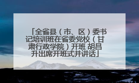 全省县（市、区）委书记培训班在省委党校（甘肃行政学院）开班 胡昌升出席开班式并讲话