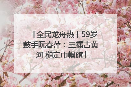 全民龙舟热丨59岁鼓手阮春萍：三擂古黄河 槌定巾帼旗