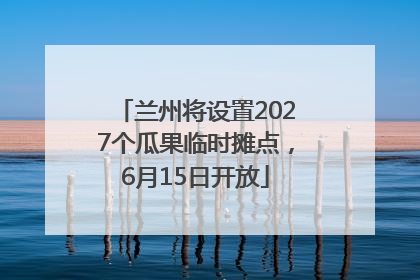 兰州将设置2027个瓜果临时摊点，6月15日开放