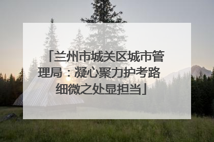 兰州市城关区城市管理局：凝心聚力护考路 细微之处显担当