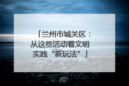 兰州市城关区：从这些活动看文明实践“新玩法”