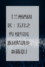 兰州西固区：五月之约 续写民族团结进步新篇章