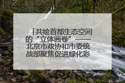 共绘首都生态空间的“立体画卷”——北京市政协和市委统战部聚焦促进绿化彩化美化生态空间建设联合协商议政