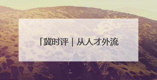 冀时评｜从人才外流到聚才热土 河北打造招才引智“强磁场”