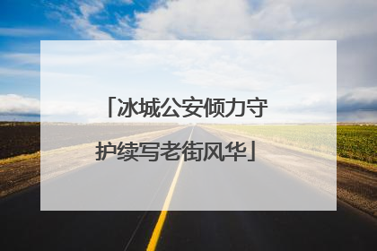 冰城公安倾力守护续写老街风华