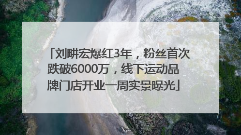 刘畊宏爆红3年，粉丝首次跌破6000万，线下运动品牌门店开业一周实景曝光