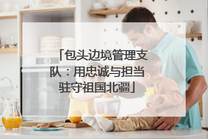 包头边境管理支队：用忠诚与担当驻守祖国北疆