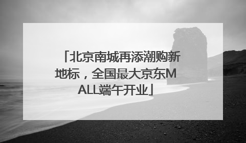北京南城再添潮购新地标，全国最大京东MALL端午开业