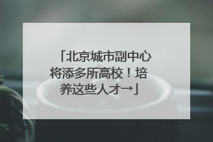北京城市副中心将添多所高校！培养这些人才→