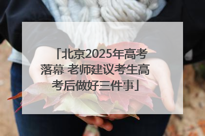北京2025年高考落幕 老师建议考生高考后做好三件事