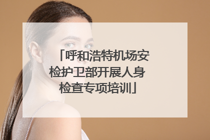 呼和浩特机场安检护卫部开展人身检查专项培训