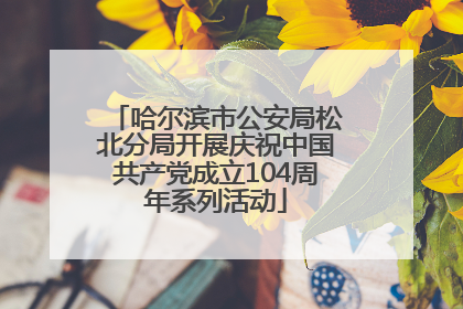 哈尔滨市公安局松北分局开展庆祝中国共产党成立104周年系列活动
