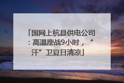 国网上杭县供电公司：高温鏖战9小时，“汗”卫夏日清凉