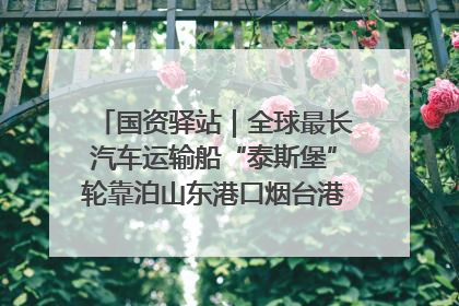 国资驿站｜全球最长汽车运输船“泰斯堡”轮靠泊山东港口烟台港；渤海最大油气平台完成浮托安装
