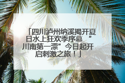 四川泸州纳溪揭开夏日水上狂欢季序幕 “川南第一漂”今日起开启刺激之旅！