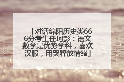 对话绵阳历史类666分考生任珂影：语文数学是优势学科，喜欢汉服，用哭释放情绪