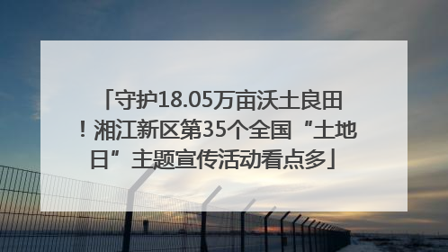 守护18.05万亩沃土良田！湘江新区第35个全国“土地日”主题宣传活动看点多