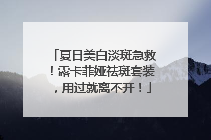 夏日美白淡斑急救！露卡菲娅祛斑套装，用过就离不开！