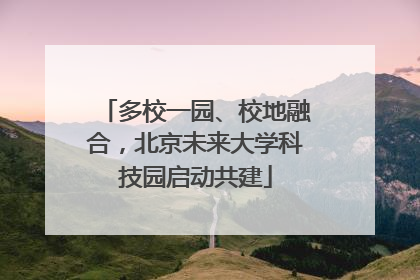 多校一园、校地融合，北京未来大学科技园启动共建