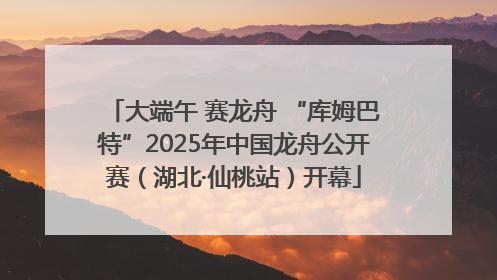 大端午 赛龙舟 “库姆巴特”2025年中国龙舟公开赛（湖北·仙桃站）开幕