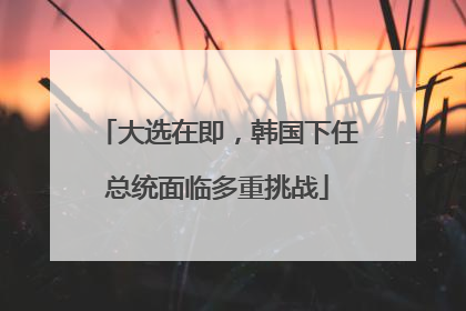 大选在即，韩国下任总统面临多重挑战