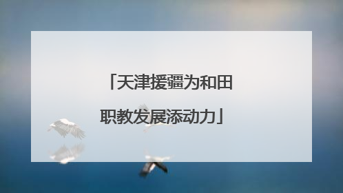 天津援疆为和田职教发展添动力