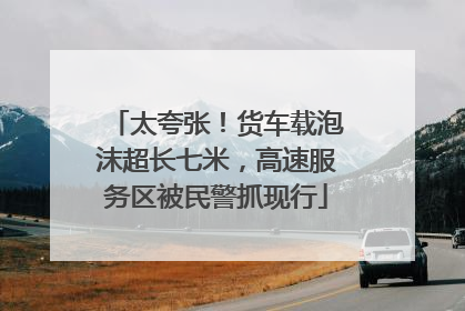 太夸张！货车载泡沫超长七米，高速服务区被民警抓现行