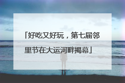 好吃又好玩，第七届邻里节在大运河畔揭幕