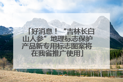 好消息！“吉林长白山人参”地理标志保护产品新专用标志图案将在我省推广使用