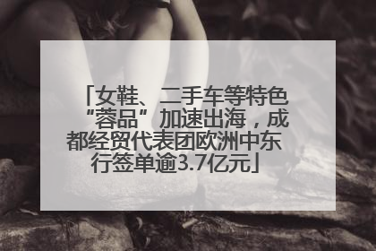 女鞋、二手车等特色“蓉品”加速出海，成都经贸代表团欧洲中东行签单逾3.7亿元