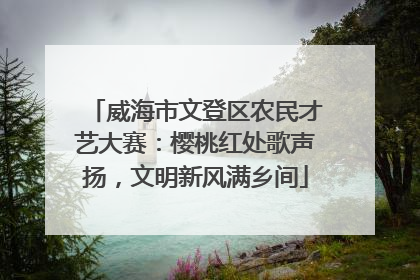 威海市文登区农民才艺大赛：樱桃红处歌声扬，文明新风满乡间