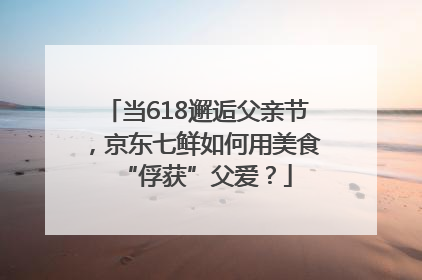 当618邂逅父亲节，京东七鲜如何用美食“俘获”父爱？