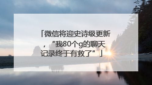微信将迎史诗级更新，“我80个g的聊天记录终于有救了”
