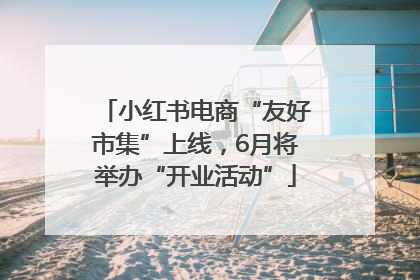 小红书电商“友好市集”上线，6月将举办“开业活动”