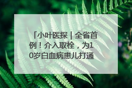 小叶医探｜全省首例！介入取栓，为10岁白血病患儿打通生命之“脉”