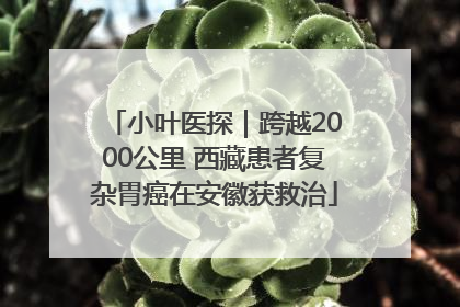 小叶医探｜跨越2000公里 西藏患者复杂胃癌在安徽获救治
