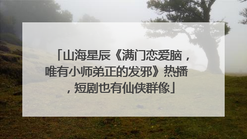 山海星辰《满门恋爱脑，唯有小师弟正的发邪》热播，短剧也有仙侠群像
