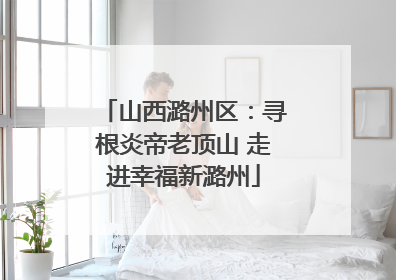 山西潞州区：寻根炎帝老顶山 走进幸福新潞州
