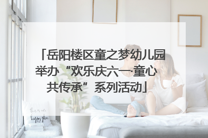 岳阳楼区童之梦幼儿园举办“欢乐庆六一·童心共传承”系列活动