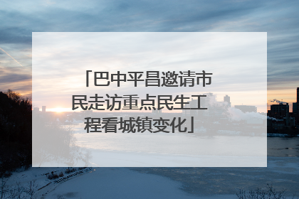 巴中平昌邀请市民走访重点民生工程看城镇变化