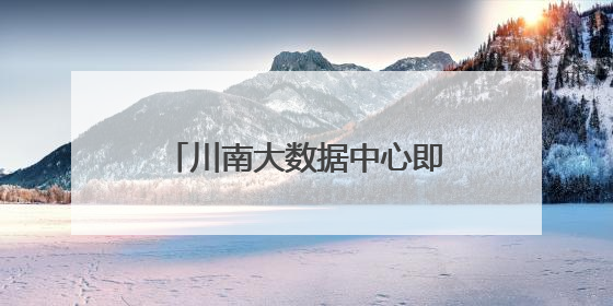 川南大数据中心即将投运 政府搭台促成企业间合作